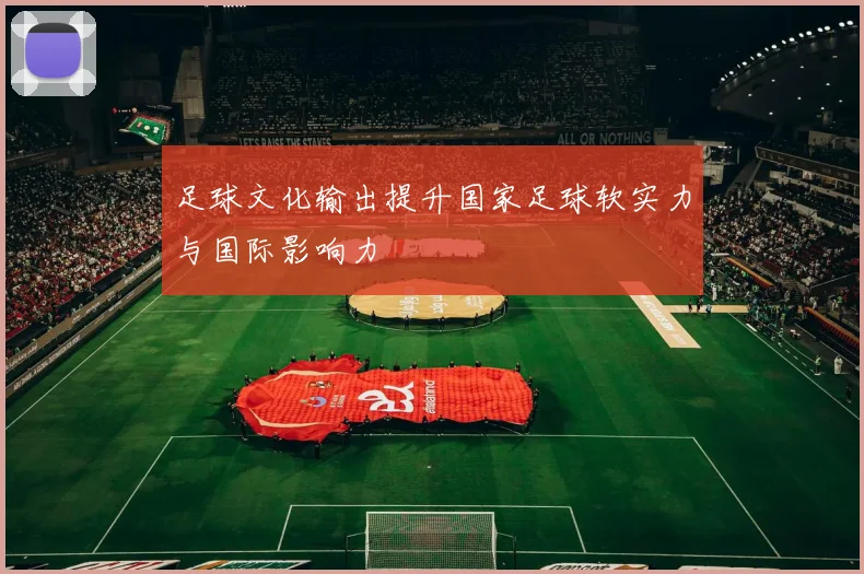 足球文化输出提升国家足球软实力与国际影响力
