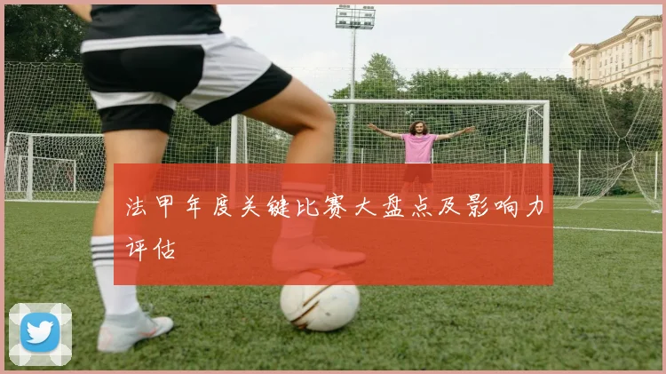 法甲年度关键比赛大盘点及影响力评估