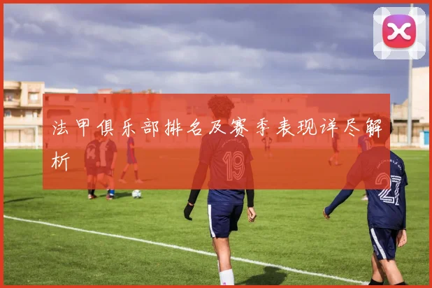 法甲俱乐部排名及赛季表现详尽解析