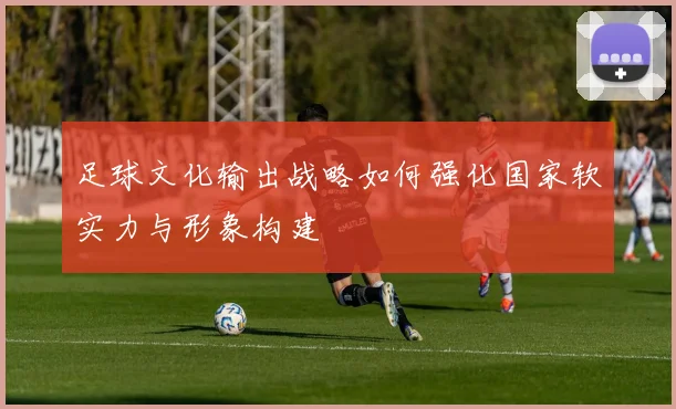 足球文化输出战略如何强化国家软实力与形象构建